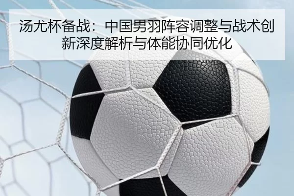 汤尤杯备战：中国男羽阵容调整与战术创新深度解析与体能协同优化