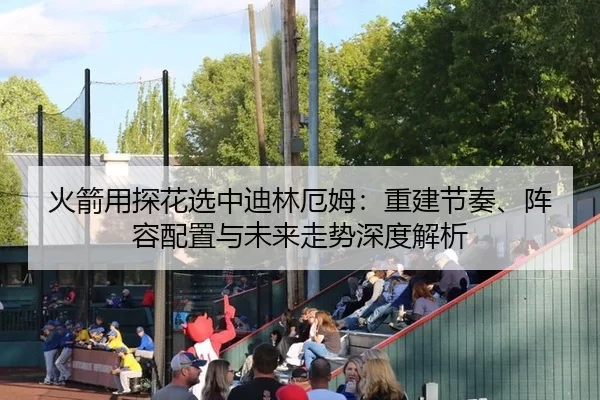 火箭用探花选中迪林厄姆：重建节奏、阵容配置与未来走势深度解析