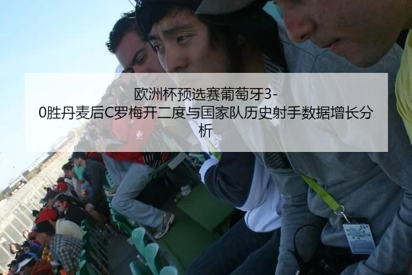 欧洲杯预选赛葡萄牙3-0胜丹麦后C罗梅开二度与国家队历史射手数据增长分析